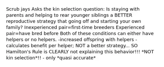 Scrub jays Asks the kin selection question: Is staying with parents and helping to rear younger siblings a BETTER reproductive strategy that going off and starting your own family? Inexperienced pair=first-time breeders Experienced pair=have bred before Both of these conditions can either have helpers or no helpers. -increased offspring with helpers -calculates benefit per helper; NOT a better strategy... SO Hamilton's Rule is CLEARLY not explaining this behavior!!! *NOT kin selection*!! - only *quasi accurate*