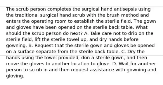 The scrub person completes the surgical hand antisepsis using the traditional surgical hand scrub with the brush method and enters the operating room to establish the sterile field. The gown and gloves have been opened on the sterile back table. What should the scrub person do next? A. Take care not to drip on the sterile field, lift the sterile towel up, and dry hands before gowning. B. Request that the sterile gown and gloves be opened on a surface separate from the sterile back table. C. Dry the hands using the towel provided, don a sterile gown, and then move the gloves to another location to glove. D. Wait for another person to scrub in and then request assistance with gowning and gloving.