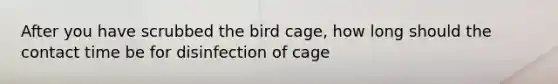 After you have scrubbed the bird cage, how long should the contact time be for disinfection of cage