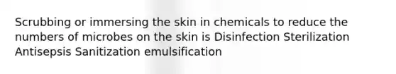 Scrubbing or immersing the skin in chemicals to reduce the numbers of microbes on the skin is Disinfection Sterilization Antisepsis Sanitization emulsification