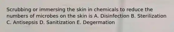 Scrubbing or immersing the skin in chemicals to reduce the numbers of microbes on the skin is A. Disinfection B. Sterilization C. Antisepsis D. Sanitization E. Degermation