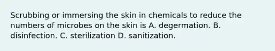 Scrubbing or immersing the skin in chemicals to reduce the numbers of microbes on the skin is A. degermation. B. disinfection. C. sterilization D. sanitization.