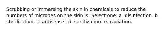 Scrubbing or immersing the skin in chemicals to reduce the numbers of microbes on the skin is: Select one: a. disinfection. b. sterilization. c. antisepsis. d. sanitization. e. radiation.