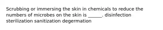 Scrubbing or immersing the skin in chemicals to reduce the numbers of microbes on the skin is ______. disinfection sterilization sanitization degermation