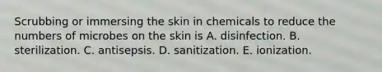 Scrubbing or immersing the skin in chemicals to reduce the numbers of microbes on the skin is A. disinfection. B. sterilization. C. antisepsis. D. sanitization. E. ionization.