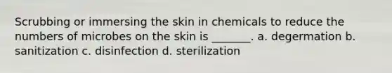 Scrubbing or immersing the skin in chemicals to reduce the numbers of microbes on the skin is _______. a. degermation b. sanitization c. disinfection d. sterilization