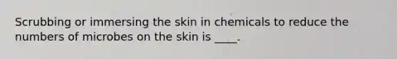 Scrubbing or immersing the skin in chemicals to reduce the numbers of microbes on the skin is ____.
