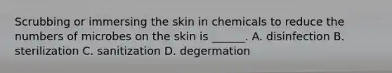 Scrubbing or immersing the skin in chemicals to reduce the numbers of microbes on the skin is ______. A. disinfection B. sterilization C. sanitization D. degermation