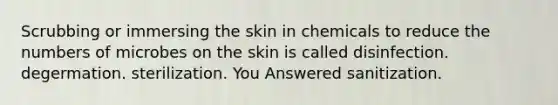 Scrubbing or immersing the skin in chemicals to reduce the numbers of microbes on the skin is called disinfection. degermation. sterilization. You Answered sanitization.