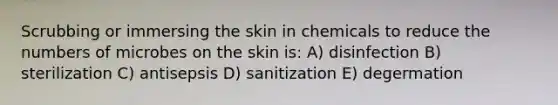 Scrubbing or immersing the skin in chemicals to reduce the numbers of microbes on the skin is: A) disinfection B) sterilization C) antisepsis D) sanitization E) degermation