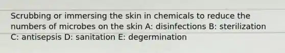 Scrubbing or immersing the skin in chemicals to reduce the numbers of microbes on the skin A: disinfections B: sterilization C: antisepsis D: sanitation E: degermination