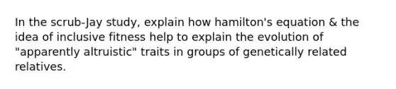 In the scrub-Jay study, explain how hamilton's equation & the idea of inclusive fitness help to explain the evolution of "apparently altruistic" traits in groups of genetically related relatives.