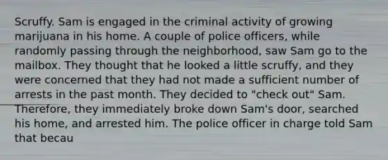 Scruffy. Sam is engaged in the criminal activity of growing marijuana in his home. A couple of police officers, while randomly passing through the neighborhood, saw Sam go to the mailbox. They thought that he looked a little scruffy, and they were concerned that they had not made a sufficient number of arrests in the past month. They decided to "check out" Sam. Therefore, they immediately broke down Sam's door, searched his home, and arrested him. The police officer in charge told Sam that becau