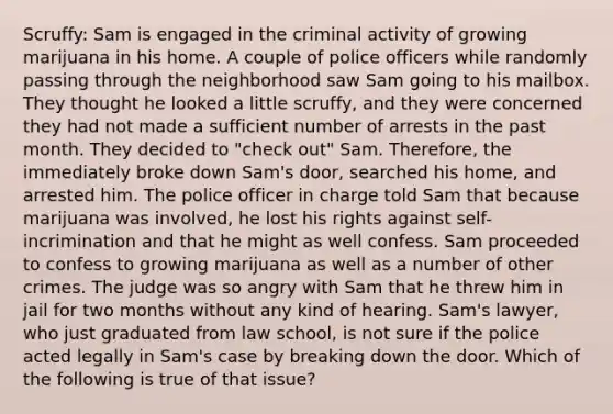 Scruffy: Sam is engaged in the criminal activity of growing marijuana in his home. A couple of police officers while randomly passing through the neighborhood saw Sam going to his mailbox. They thought he looked a little scruffy, and they were concerned they had not made a sufficient number of arrests in the past month. They decided to "check out" Sam. Therefore, the immediately broke down Sam's door, searched his home, and arrested him. The police officer in charge told Sam that because marijuana was involved, he lost his rights against self-incrimination and that he might as well confess. Sam proceeded to confess to growing marijuana as well as a number of other crimes. The judge was so angry with Sam that he threw him in jail for two months without any kind of hearing. Sam's lawyer, who just graduated from law school, is not sure if the police acted legally in Sam's case by breaking down the door. Which of the following is true of that issue?