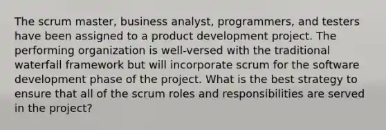 The scrum master, business analyst, programmers, and testers have been assigned to a product development project. The performing organization is well-versed with the traditional waterfall framework but will incorporate scrum for the software development phase of the project. What is the best strategy to ensure that all of the scrum roles and responsibilities are served in the project?