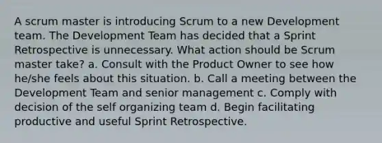 A scrum master is introducing Scrum to a new Development team. The Development Team has decided that a Sprint Retrospective is unnecessary. What action should be Scrum master take? a. Consult with the Product Owner to see how he/she feels about this situation. b. Call a meeting between the Development Team and senior management c. Comply with decision of the self organizing team d. Begin facilitating productive and useful Sprint Retrospective.