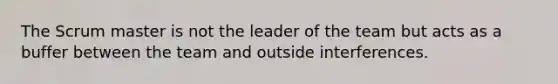 The Scrum master is not the leader of the team but acts as a buffer between the team and outside interferences.