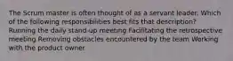 The Scrum master is often thought of as a servant leader. Which of the following responsibilities best fits that description? Running the daily stand‐up meeting Facilitating the retrospective meeting Removing obstacles encountered by the team Working with the product owner