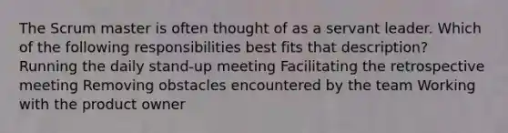 The Scrum master is often thought of as a servant leader. Which of the following responsibilities best fits that description? Running the daily stand‐up meeting Facilitating the retrospective meeting Removing obstacles encountered by the team Working with the product owner