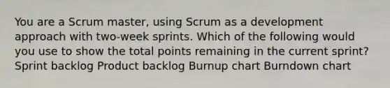 You are a Scrum master, using Scrum as a development approach with two‐week sprints. Which of the following would you use to show the total points remaining in the current sprint? Sprint backlog Product backlog Burnup chart Burndown chart