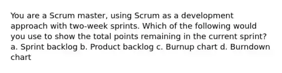 You are a Scrum master, using Scrum as a development approach with two-week sprints. Which of the following would you use to show the total points remaining in the current sprint? a. Sprint backlog b. Product backlog c. Burnup chart d. Burndown chart