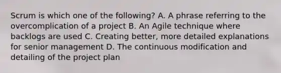 Scrum is which one of the following? A. A phrase referring to the overcomplication of a project B. An Agile technique where backlogs are used C. Creating better, more detailed explanations for senior management D. The continuous modification and detailing of the project plan