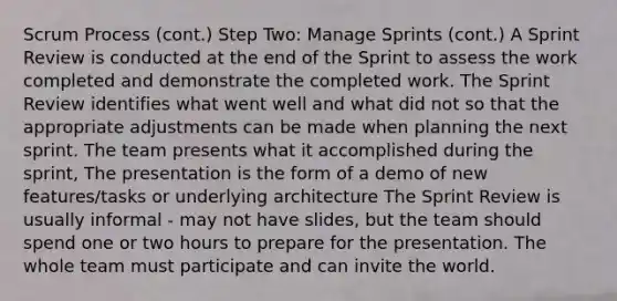 Scrum Process (cont.) Step Two: Manage Sprints (cont.) A Sprint Review is conducted at the end of the Sprint to assess the work completed and demonstrate the completed work. The Sprint Review identifies what went well and what did not so that the appropriate adjustments can be made when planning the next sprint. The team presents what it accomplished during the sprint, The presentation is the form of a demo of new features/tasks or underlying architecture The Sprint Review is usually informal - may not have slides, but the team should spend one or two hours to prepare for the presentation. The whole team must participate and can invite the world.