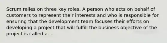 Scrum relies on three key roles. A person who acts on behalf of customers to represent their interests and who is responsible for ensuring that the development team focuses their efforts on developing a project that will fulfill the business objective of the project is called a...