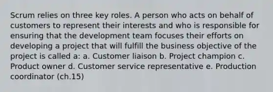 Scrum relies on three key roles. A person who acts on behalf of customers to represent their interests and who is responsible for ensuring that the development team focuses their efforts on developing a project that will fulfill the business objective of the project is called a: a. Customer liaison b. Project champion c. Product owner d. Customer service representative e. Production coordinator (ch.15)