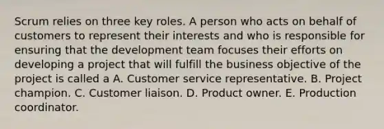 Scrum relies on three key roles. A person who acts on behalf of customers to represent their interests and who is responsible for ensuring that the development team focuses their efforts on developing a project that will fulfill the business objective of the project is called a A. Customer service representative. B. Project champion. C. Customer liaison. D. Product owner. E. Production coordinator.