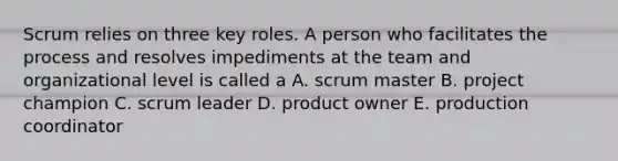 Scrum relies on three key roles. A person who facilitates the process and resolves impediments at the team and organizational level is called a A. scrum master B. project champion C. scrum leader D. product owner E. production coordinator