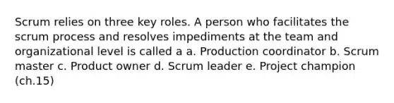 Scrum relies on three key roles. A person who facilitates the scrum process and resolves impediments at the team and organizational level is called a a. Production coordinator b. Scrum master c. Product owner d. Scrum leader e. Project champion (ch.15)