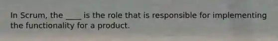 In Scrum, the ____ is the role that is responsible for implementing the functionality for a product.