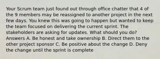 Your Scrum team just found out through office chatter that 4 of the 9 members may be reassigned to another project in the next few days. You knew this was going to happen but wanted to keep the team focused on delivering the current sprint. The stakeholders are asking for updates. What should you do? Answers A. Be honest and take ownership B. Direct them to the other project sponsor C. Be positive about the change D. Deny the change until the sprint is complete