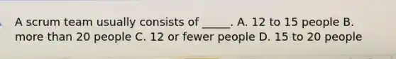 A scrum team usually consists of _____. A. 12 to 15 people B. more than 20 people C. 12 or fewer people D. 15 to 20 people