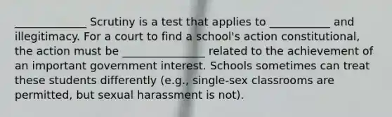 _____________ Scrutiny is a test that applies to ___________ and illegitimacy. For a court to find a school's action constitutional, the action must be _______________ related to the achievement of an important government interest. Schools sometimes can treat these students differently (e.g., single-sex classrooms are permitted, but sexual harassment is not).