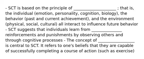 - SCT is based on the principle of _____________________ ; that is, the individual (emotion, personality, cognition, biology), the behavior (past and current achievement), and the environment (physical, social, cultural) all interact to influence future behavior - SCT suggests that individuals learn from _______________ reinforcements and punishments by observing others and through cognitive processes - The concept of __________________ is central to SCT. It refers to one's beliefs that they are capable of successfully completing a course of action (such as exercise)