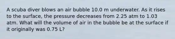 A scuba diver blows an air bubble 10.0 m underwater. As it rises to the surface, the pressure decreases from 2.25 atm to 1.03 atm. What will the volume of air in the bubble be at the surface if it originally was 0.75 L?