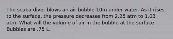 The scuba diver blows an air bubble 10m under water. As it rises to the surface, the pressure decreases from 2.25 atm to 1.03 atm. What will the volume of air in the bubble at the surface. Bubbles are .75 L.