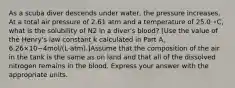 As a scuba diver descends under water, the pressure increases. At a total air pressure of 2.61 atm and a temperature of 25.0 ∘C, what is the solubility of N2 in a diver's blood? [Use the value of the Henry's law constant k calculated in Part A, 6.26×10−4mol/(L⋅atm).]Assume that the composition of the air in the tank is the same as on land and that all of the dissolved nitrogen remains in the blood. Express your answer with the appropriate units.