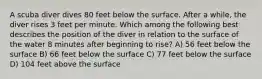 A scuba diver dives 80 feet below the surface. After a while, the diver rises 3 feet per minute. Which among the following best describes the position of the diver in relation to the surface of the water 8 minutes after beginning to rise? A) 56 feet below the surface B) 66 feet below the surface C) 77 feet below the surface D) 104 feet above the surface