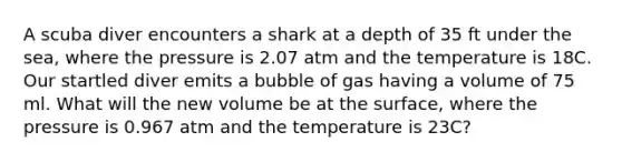 A scuba diver encounters a shark at a depth of 35 ft under the sea, where the pressure is 2.07 atm and the temperature is 18C. Our startled diver emits a bubble of gas having a volume of 75 ml. What will the new volume be at the surface, where the pressure is 0.967 atm and the temperature is 23C?