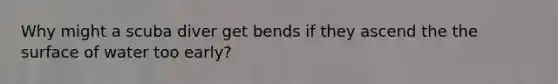 Why might a scuba diver get bends if they ascend the the surface of water too early?