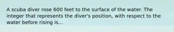 A scuba diver rose 600 feet to the surface of the water. The integer that represents the diver's position, with respect to the water before rising is...