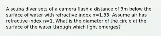 A scuba diver sets of a camera flash a distance of 3m below the surface of water with refractive index n=1.33. Assume air has refractive index n=1. What is the diameter of the circle at the surface of the water through which light emerges?