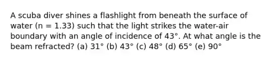 A scuba diver shines a flashlight from beneath the surface of water (n = 1.33) such that the light strikes the water-air boundary with an angle of incidence of 43°. At what angle is the beam refracted? (a) 31° (b) 43° (c) 48° (d) 65° (e) 90°