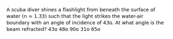 A scuba diver shines a flashlight from beneath the surface of water (n = 1.33) such that the light strikes the water-air boundary with an angle of incidence of 43o. At what angle is the beam refracted? 43o 48o 90o 31o 65o