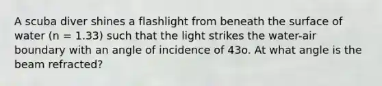 A scuba diver shines a flashlight from beneath the surface of water (n = 1.33) such that the light strikes the water-air boundary with an angle of incidence of 43o. At what angle is the beam refracted?