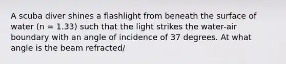 A scuba diver shines a flashlight from beneath the surface of water (n = 1.33) such that the light strikes the water-air boundary with an angle of incidence of 37 degrees. At what angle is the beam refracted/