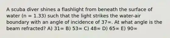 A scuba diver shines a flashlight from beneath the surface of water (n = 1.33) such that the light strikes the water-air boundary with an angle of incidence of 37∞. At what angle is the beam refracted? A) 31∞ B) 53∞ C) 48∞ D) 65∞ E) 90∞